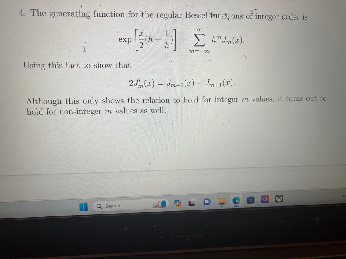 4. The generating function for the regular Bessel functions of integer order is
exp [1/(h-2)] = [h™ Jm (2).
M=10
I
Using this fact to show that
2Jm(x) = Jm-1(x) — Jm+1(x).
Although this only shows the relation to hold for integer m values, it turns out to
hold for non-integer m values as well.
Search
C
P