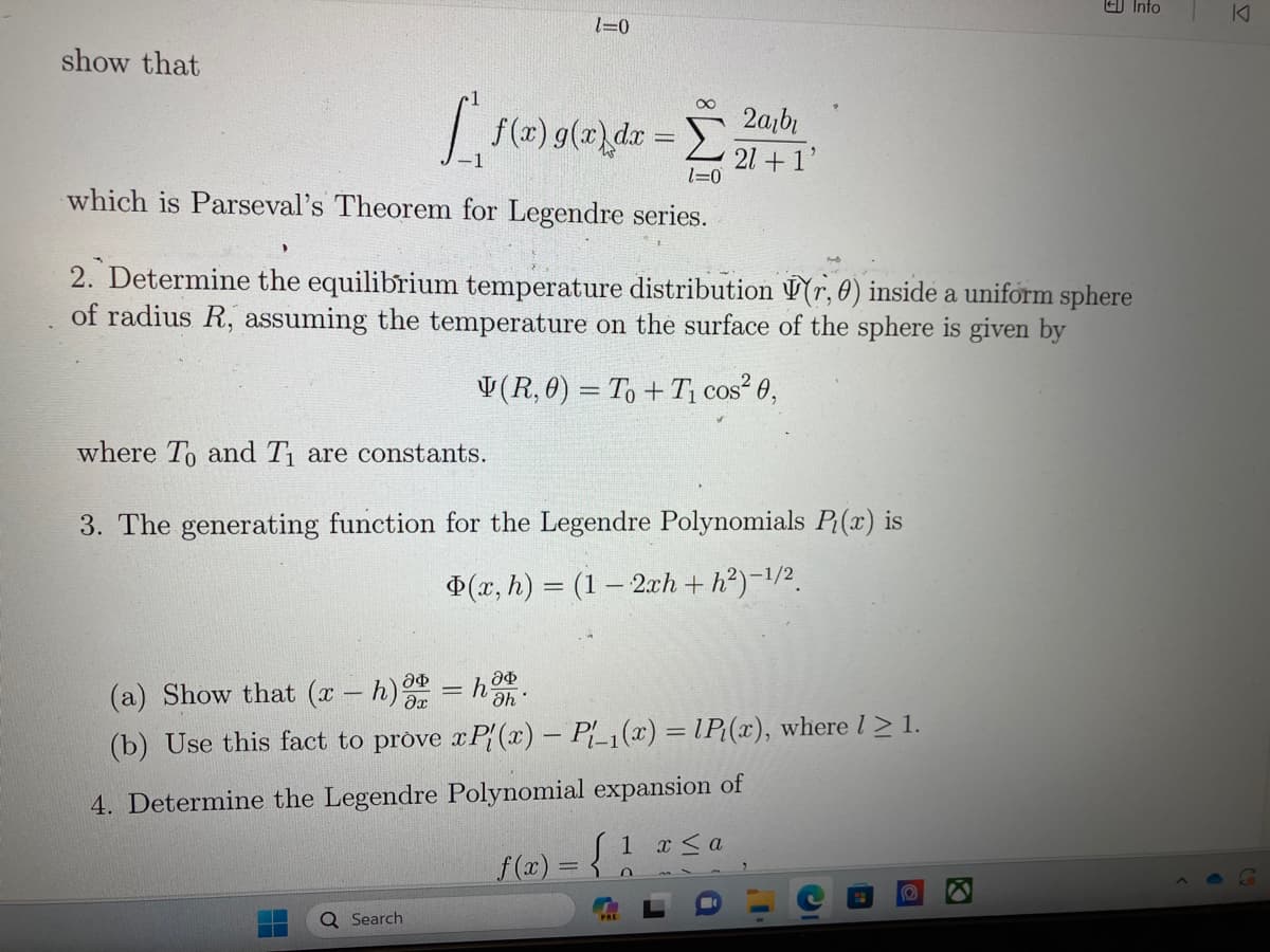 show that
1=0
[f(x) g(x) dx = [
1=0
which is Parseval's Theorem for Legendre series.
Q Search
2. Determine the equilibrium temperature distribution (r, 0) inside a uniform sphere
of radius R, assuming the temperature on the surface of the sphere is given by
(R,0) = To + T₁ cos² 0,
where To and T₁ are constants.
3. The generating function for the Legendre Polynomials P(x) is
$(x, h) = (1-2xh+h²)-¹/2
2arbi
21+1'
(a) Show that (x − h) a = hah.
(b) Use this fact to prove xP(x) - Pl_₁(x) =lP₁(x), where l > 1.
4. Determine the Legendre Polynomial expansion of
f(x) =S
1 x≤ a
n
Into
D