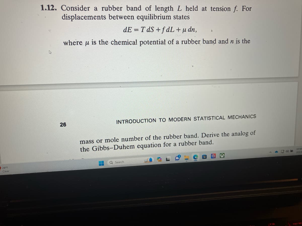 29°F
Clear
1.12. Consider a rubber band of length L held at tension f. For
displacements between equilibrium states
dE=TdS+fdL + μ dn,
where is the chemical potential of a rubber band and n is the
μ
26
ww
3
INTRODUCTION TO MODERN STATISTICAL MECHANICS
mass or mole number of the rubber band. Derive the analog of
the Gibbs-Duhem equation for a rubber band.
Q Search
8
9:40
10:58
2/2/2