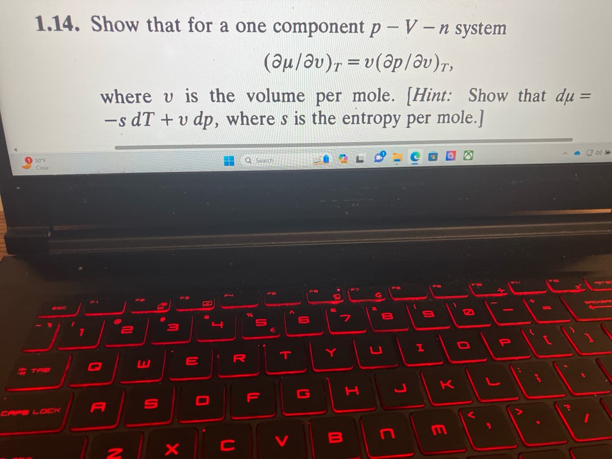 ◄
1.14. Show that for a one component p - V - n system
(@μ/av)T = v(ap/av)T,
30°F
Clear
TAB
CAPS LOCK
1
1
where u is the volume per mole. [Hint: Show that du =
-s dT + v dp, where s is the entropy per mole.]
A
@
2
N
F2
S
#
3
X
7
E
2
6
0
4
Q Search
C
%
R
S
F
T
>
1.0
FB
.
2
>
7
B
F7
H
8
U
J
9
H
1
K
E
F12
E
0
9
-
P
+
{
=
[
N