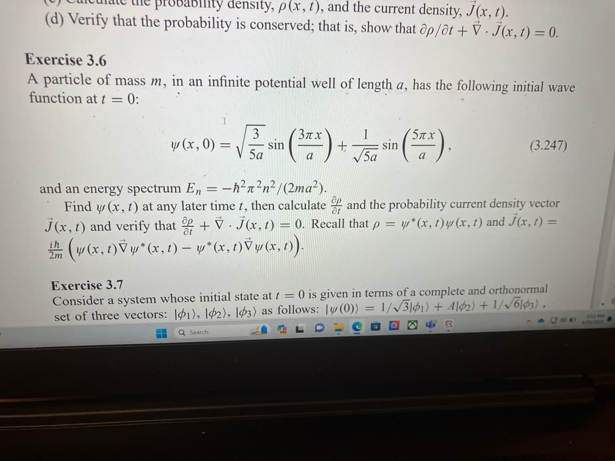 ability density, p(x, t), and the current density, J(x, t).
(d) Verify that the probability is conserved; that is, show that ap/at + V. J(x, t) = 0.
Exercise 3.6
A particle of mass m, in an infinite potential well of length a, has the following initial wave
function at t = 0:
3π.χ
y (x, 0) = √
√ sin (³x) + √ sin (Sax).
5a
a
ih
2m
and an energy spectrum En -ħ²²n²/(2ma²).
Find y(x, t) at any later time t, then calculate and the probability current density vector
J(x, t) and verify that + V · J(x, t) = 0. Recall that p = y*(x, t) y (x, t) and J(x, t) =
(v(x, t)Vy*(x, t)-w*(x, t) Vy(x, t)).
(3.247)
Exercise 3.7
Consider a system whose initial state at t = 0 is given in terms of a complete and orthonormal
set of three vectors: 1), 12), 103) as follows: 1 (0)) = 1/√√3|61) + A\¢2) + 1/√6103),
Q Search
40
2:10 AM