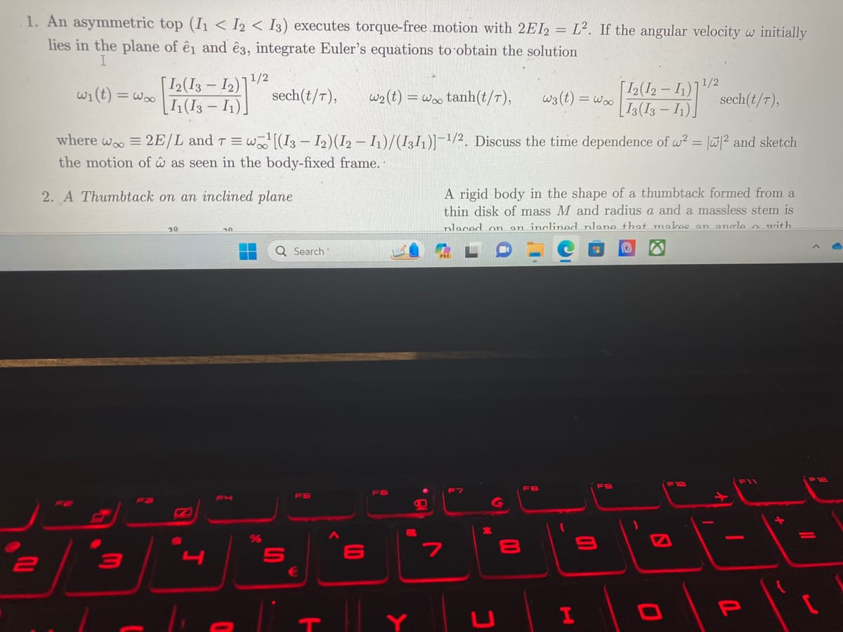 1. An asymmetric top (11 < I2 I3) executes torque-free motion with 2EI2 = L2. If the angular velocity w initially
lies in the plane of ê1 and ê3, integrate Euler's equations to obtain the solution
I
2
w₁(t) = woo
3
12 (13
I1(13-11).
}
20
8
J
where woo = 2E/L and T = w[(13 - 12) (I2 − I1)/(1311)]-1/2. Discuss the time dependence of w²= ||² and sketch
the motion of as seen in the body-fixed frame.
2. A Thumbtack on an inclined plane
30
F4
1/2
sech (t/T), w₂ (t) =
0
▬
%
Q Search
S
ㅏ
LD
6
F6
=coo tanh(t/T),
>
P
7
C
G
C
A rigid body in the shape of a thumbtack formed from a
thin disk of mass M and radius a and a massless stem is
placed on an inclined plane that makes an anale a with
O D
8
00
w3 (t)
FB
= Wx
H
9
[12(12-11)
13(13-11).
12 (121) sech(1/7).
F9
1/2
0
F10
P
11