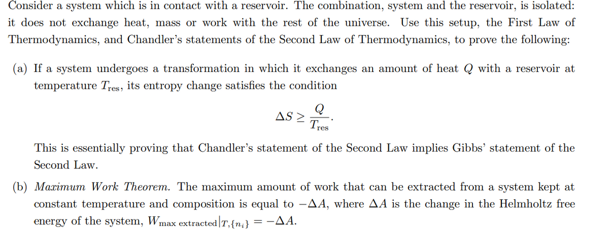 Consider a system which is in contact with a reservoir. The combination, system and the reservoir, is isolated:
it does not exchange heat, mass or work with the rest of the universe. Use this setup, the First Law of
Thermodynamics, and Chandler's statements of the Second Law of Thermodynamics, to prove the following:
(a) If a system undergoes a transformation in which it exchanges an amount of heat Q with a reservoir at
temperature Tres, its entropy change satisfies the condition
ASZ
Q
Tres
This is essentially proving that Chandler's statement of the Second Law implies Gibbs' statement of the
Second Law.
(b) Maximum Work Theorem. The maximum amount of work that can be extracted from a system kept at
constant temperature and composition is equal to -AA, where AA is the change in the Helmholtz free
energy of the system, Wmax extracted T,{n₁} -AA.