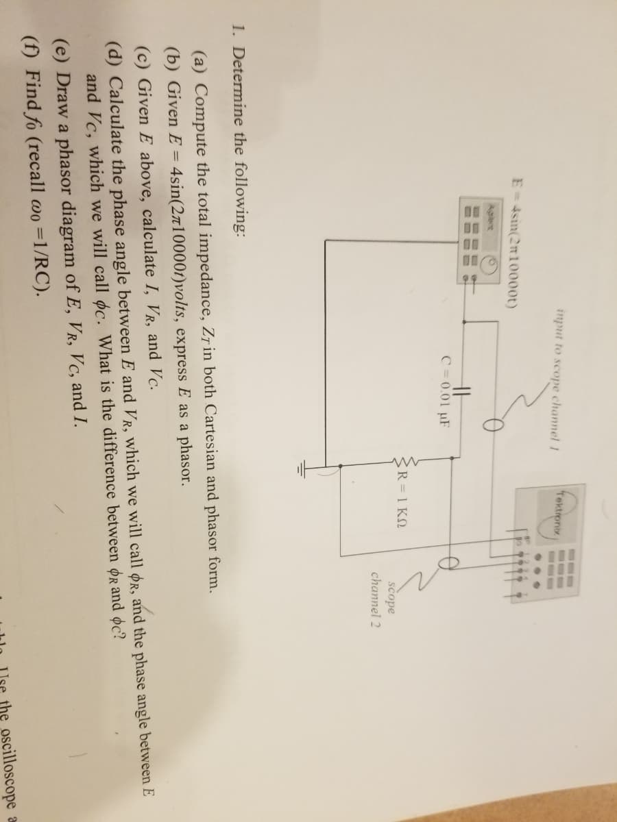 input to scope channel 1
Tektronix
E-4sin(2n10000t)
Aglent
HH
C = 0.01 µF
R-1KΩ
scope
channel 2
1. Determine the following:
(a) Compute the total impedance, Zr in both Cartesian and phasor form.
(b) Given E = 4sin(27100001)volts, express E as a phasor.
(d) Calculate the phase angle between E and VR, which we will call or, and the phase angle between E
and Vc, which we will call oc. What is the difference between OR and oc?
(c) Given E above, calculate I, VR, and Vc.
(e) Draw a phasor diagram of E, VR, Vc, and I.
(f) Find fo (recall wo =1/RC).
the oscilloscope
