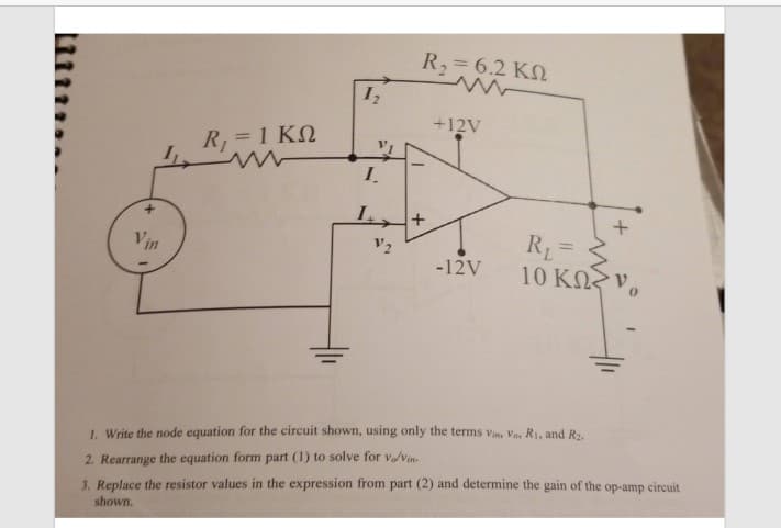 R2= 6.2 KN
+12V
R, = 1 KN
I.
R1 =
10 KN v,
Vin
-12V
1. Write the node equation for the circuit shown, using only the terms vin, Vo, R1, and R2.
2. Rearrange the equation form part (1) to solve for v/vin.
3. Replace the resistor values in the expression from part (2) and determine the gain of the op-amp circuit
shown.
