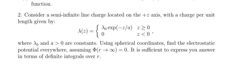 function.
2. Consider a semi-infinite line charge located on the +z axis, with a charge per unit
length given by:
Ao
A(z) = { db e
exp(-2/a) z≥0
x<0'
where Ao and a > 0 are constants. Using spherical coordinates, find the electrostatic
potential everywhere, assuming Þ(r → ∞) = 0. It is sufficient to express you answer
in terms of definite integrals over r.