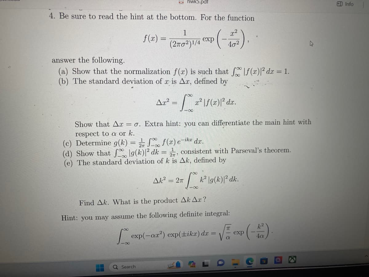 For the function 

\[ f(x) = \frac{1}{(2\pi\sigma^2)^{1/4}} \exp \left( -\frac{x^2}{4\sigma^2} \right) \]

answer the following:

(a) Show that the normalization \( f(x) \) is such that \(\int_{-\infty}^{\infty}|f(x)|^2 dx = 1\).

(b) The standard deviation of \( x \), defined by 

\[
\Delta x^2 = \int_{-\infty}^{\infty} x^2 |f(x)|^2 dx.
\]

Show that \(\Delta x = \sigma\). Extra hint: you can differentiate the main hint with respect to \(\alpha\) or \(k\).

(c) Determine \( g(k) = \frac{1}{2\pi}\int_{-\infty}^{\infty} f(x) e^{-ikx} dx \).

(d) Show that \(\int_{-\infty}^{\infty} |g(k)|^2 dk = \frac{1}{2\pi}\), consistent with Parseval's theorem.

(e) The standard deviation of \( k \) is \(\Delta k\), defined by

\[
\Delta k^2 = 2\pi \int_{-\infty}^{\infty} k^2 |g(k)|^2 dk.
\]

Find \(\Delta k\). What is the product \(\Delta k \Delta x\)?

Hint: you may assume the following definite integral:

\[
\int_{-\infty}^{\infty} \exp(-\alpha x^2) \exp(ikx) dx = \sqrt{\frac{\pi}{\alpha}} \exp\left(-\frac{k^2}{4\alpha}\right).
\]