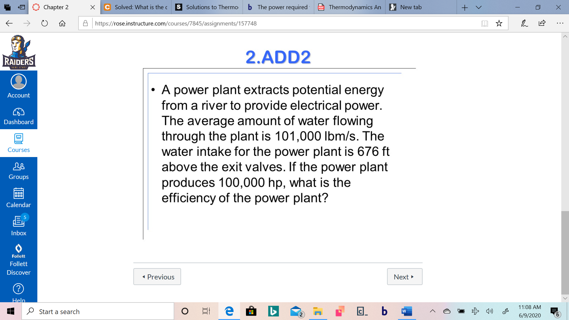 A power plant extracts potential energy
from a river to provide electrical power.
The average amount of water flowing
through the plant is 101,000 Ibm/s. The
water intake for the power plant is 676 ft
above the exit valves. If the power plant
produces 100,000 hp, what is the
efficiency of the power plant?
