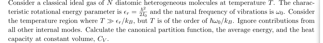 Consider a classical ideal gas of N diatomic heterogeneous molecules at temperature T. The charac-
teristic rotational energy parameter is € = 1 and the natural frequency of vibrations is wo. Consider
the temperature region where T≫er/kB, but T is of the order of ħwo/kB. Ignore contributions from
all other internal modes. Calculate the canonical partition function, the average energy, and the heat
capacity at constant volume, Cv.