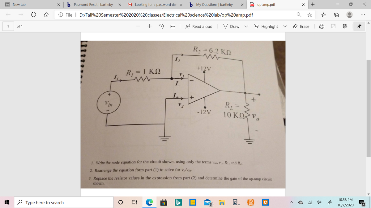 New tab
Password Reset | bartleby
M Looking for a password do- X
b My Questions | bartleby
оp amp.pdf
O File | D:/Fall%20Semester%202020%20classes/Electrical%20science%20lab/op%20amp.pdf
A) Read aloud 7 Draw
E Highlight
O Erase
1
of 1
R,= 6.2 KN
+12V
R, = 1 KN
I.
Vin
R= 3
10 ΚΩ ν,
V2
%3D
-12V
1. Write the node equation for the circuit shown, using only the terms vin, Vo, R1, and R2.
2. Rearrange the equation form part (1) to solve for v/Vin-
3. Replace the resistor values in the expression from part (2) and determine the gain of the op-amp circuit
shown.
10:58 PM
O Type here to search
后
10/7/2020
12
+
of
