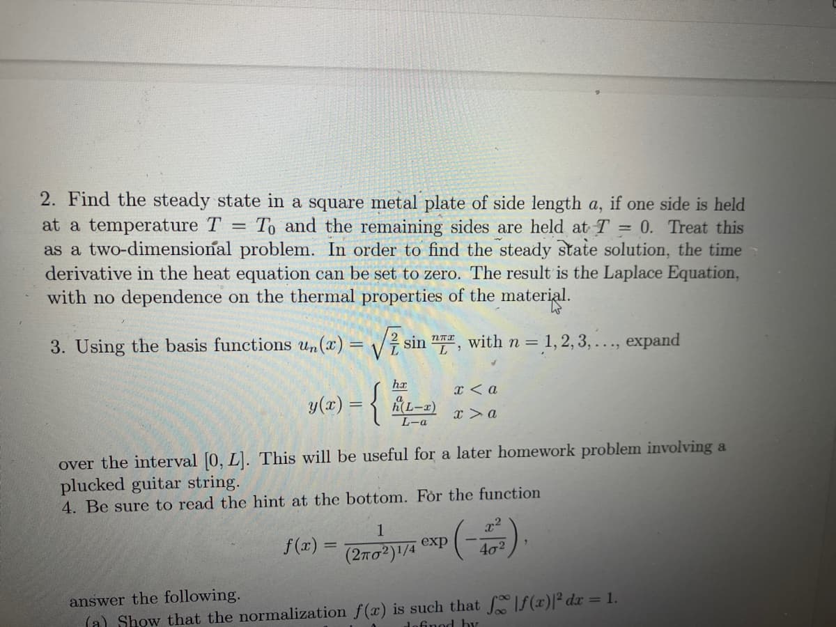 2. Find the steady state in a square metal plate of side length a, if one side is held
at a temperature T To and the remaining sides are held at T = 0. Treat this
as a two-dimensional problem. In order to find the steady state solution, the time
derivative in the heat equation can be set to zero. The result is the Laplace Equation,
with no dependence on the thermal properties of the material.
W
=
3. Using the basis functions un(x)=√√ sin , with n = 1,2,3,..., expand
nπx
ha
y(x) = {
-{-
(L-1)
L-a
f(x) =
x < a
x > a
over the interval [0, L]. This will be useful for a later homework problem involving a
plucked guitar string.
4. Be sure to read the hint at the bottom. For the function
1
(202)1/4 exp(-4³).
answer the following.
(a) Show that the normalization f(x) is such that f |ƒ(x)|² dx = 1.
defined by