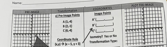 Name:
PLOT THE IMAGE
COORDINATES
Transformation
a) Pre-Image Points
PRE-IMAGE
Image Points
A'L
A (1,-4)
в (2,-1)
C (6,4)
B'L
Coordinate Rule
(x,y) > (x – 5, y + 3)
Isometry? Yes or No
Transformation Type:
