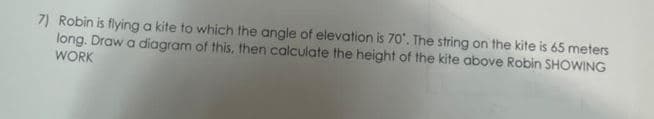 7) Robin is flying a kite to which the angle of elevation is 70°. The string on the kite is 65 meters
long. Draw a diagram of this, then calculate the height of the kite above Robin SHOWING
WORK