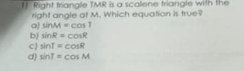 11 Right triangle TMR is a scalene triangle with the
right angle at M. Which equation is true?
a) sinM cos T
b) sinR = cosR
c) sint = cosR
d) sint = cos M