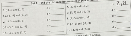 Set 1: Find the distance between each
5. (-3, 4) and (2, 6)
A. (2, 8) and (-3, 2)
d
d=
d
G. (0, 1) and (-6, -2)
11. (-5, -7) and (1, -2)
2. (8, 3) and (3, 8)
L (8, -5) and (-1, -2)
= P
20. (-3, 5) and (0, -4)
E. (-5, 2) and (-3, -3)
d =
16. (-4, 3) and (2, 6)
d =
H. (-3, 8) and (2, 3)
nair of points.
