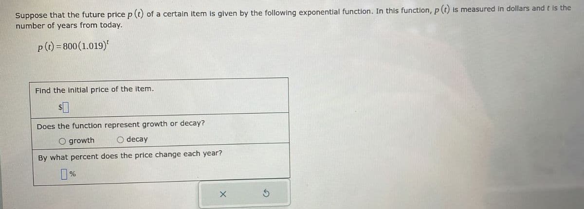 Suppose that the future price p (t) of a certain item is given by the following exponential function. In this function, p (t) is measured in dollars and t is the
number of years from today.
p (t) = 800 (1.019)
Find the initial price of the item.
Does the function represent growth or decay?
O growth
O decay
By what percent does the price change each year?
%