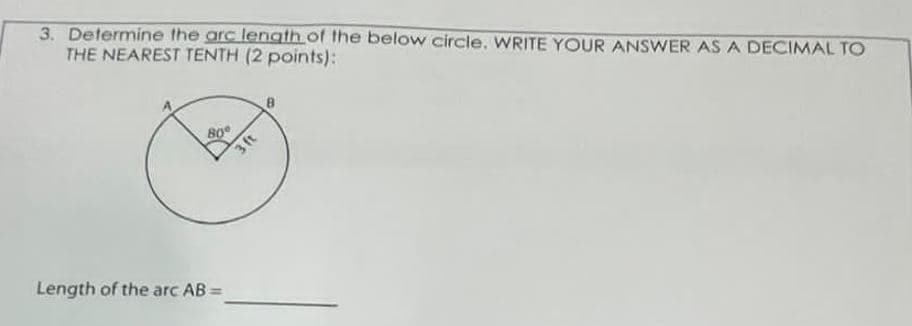 3. Determine the arc length of the below circle. WRITE YOUR ANSWER AS A DECIMAL TO
THE NEAREST TENTH (2 points):
80°
Length of the arc AB =
3 ft