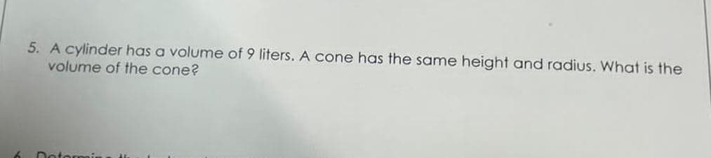 5. A cylinder has a volume of 9 liters. A cone has the same height and radius. What is the
volume of the cone?
Determin