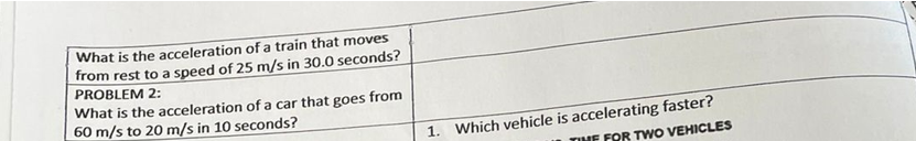 What is the acceleration of a train that moves
from rest to a speed of 25 m/s in 30.0 seconds?
PROBLEM 2:
What is the acceleration of a car that goes from
60 m/s to 20 m/s in 10 seconds?
1. Which vehicle is accelerating faster?
TIME FOR TWO VEHICLES