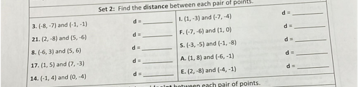 Set 2: Find the distance between each pair of points.
d%3D
3. (-8, -7) and (-1, -1)
1. (1, -3) and (-7, -4)
d=
21. (2, -8) and (5, -6)
F. (-7, -6) and (1, 0)
8. (-6, 3) and (5, 6)
S. (-3, -5) and (-1, -8)
17. (1, 5) and (7, -3)
d3=
A. (1, 8) and (-6, -1)
14. (-1, 4) and (0, -4)
E. (2, -8) and (-4, -1)
ntween each pair of points.
