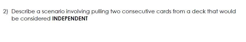 2) Describe a scenario involving pulling two consecutive cards from a deck that would
be considered INDEPENDENT