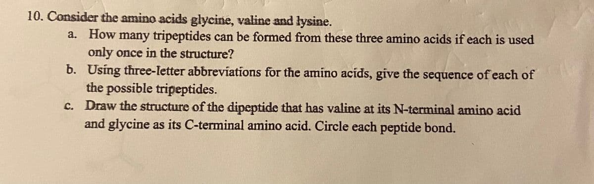 10. Consider the amino acids glycine, valine and lysine.
a. How many tripeptides can be formed from these three amino acids if each is used
only once in the structure?
b. Using three-letter abbreviations for the amino acids, give the sequence of each of
the possible tripeptides.
c. Draw the structure of the dipeptide that has valine at its N-terminal amino acid
and glycine as its C-terminal amino acid. Circle each peptide bond.
