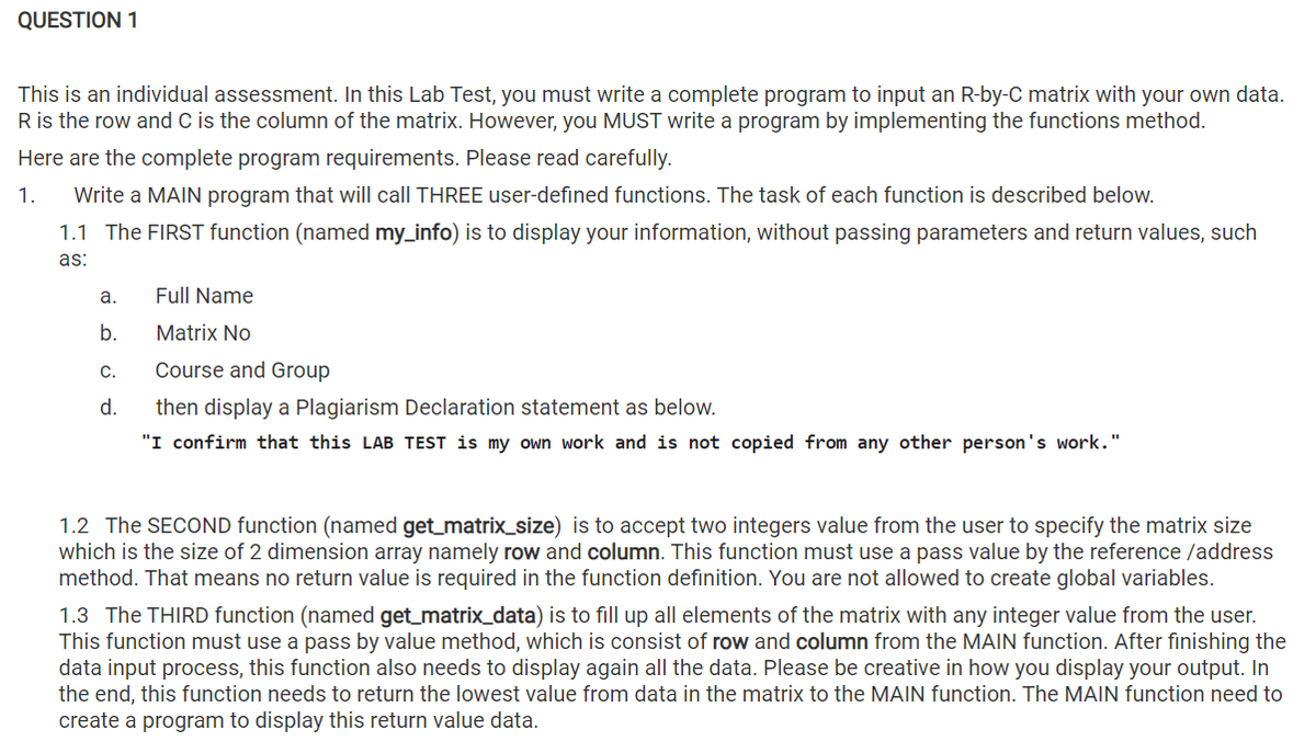 QUESTION 1
This is an individual assessment. In this Lab Test, you must write a complete program to input an R-by-C matrix with your own data.
R is the row and C is the column of the matrix. However, you MUST write a program by implementing the functions method.
Here are the complete program requirements. Please read carefully.
1.
Write a MAIN program that will call THREE user-defined functions. The task of each function is described below.
1.1 The FIRST function (named my_info) is to display your information, without passing parameters and return values, such
as:
a.
Full Name
b.
Matrix No
C.
Course and Group
d.
then display a Plagiarism Declaration statement as below.
"I confirm that this LAB TEST is my own work and is not copied from any other person's work."
1.2 The SECOND function (named get_matrix_size) is to accept two integers value from the user to specify the matrix size
which is the size of 2 dimension array namely row and column. This function must use a pass value by the reference /address
method. That means no return value is required in the function definition. You are not allowed to create global variables.
1.3 The THIRD function (named get_matrix_data) is to fill up all elements of the matrix with any integer value from the user.
This function must use a pass by value method, which is consist of row and column from the MAIN function. After finishing the
data input process, this function also needs to display again all the data. Please be creative in how you display your output. In
the end, this function needs to return the lowest value from data in the matrix to the MAIN function. The MAIN function need to
create a program to display this return value data.