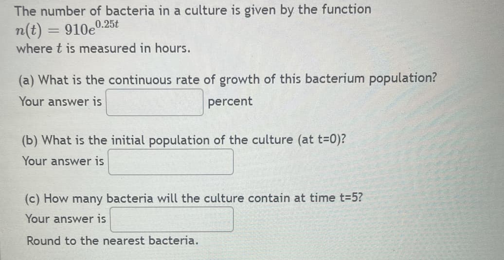 The number of bacteria in a culture is given by the function
n(t) = 910eº
0.25t
where t is measured in hours.
(a) What is the continuous rate of growth of this bacterium population?
Your answer is
percent
(b) What is the initial population of the culture (at t=0)?
Your answer is
(c) How many bacteria will the culture contain at time t=5?
Your answer is
Round to the nearest bacteria.