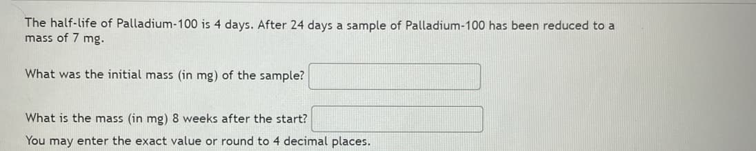 The half-life of Palladium-100 is 4 days. After 24 days a sample of Palladium-100 has been reduced to a
mass of 7 mg.
What was the initial mass (in mg) of the sample?
What is the mass (in mg) 8 weeks after the start?
You may enter the exact value or round to 4 decimal places.