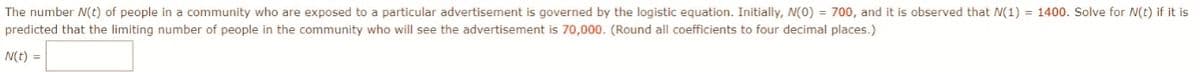 The number N(t) of people in a community who are exposed to a particular advertisement is governed by the logistic equation. Initially, N(0) = 700, and it is observed that N(1) = 1400. Solve for N(t) if it is
predicted that the limiting number of people in the community who will see the advertisement is 70,000. (Round all coefficients to four decimal places.)
N(t) =