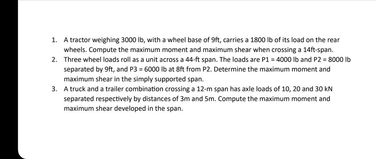 1. A tractor weighing 3000 lb, with a wheel base of 9ft, carries a 1800 lb of its load on the rear
wheels. Compute the maximum moment and maximum shear when crossing a 14ft-span.
2. Three wheel loads roll as a unit across a 44-ft span. The loads are P1 = 4000 lb and P2 = 8000 lb
separated by 9ft, and P3 = 6000 lb at 8ft from P2. Determine the maximum moment and
maximum shear in the simply supported span.
3. A truck and a trailer combination crossing a 12-m span has axle loads of 10, 20 and 30 kN
separated respectively by distances of 3m and 5m. Compute the maximum moment and
maximum shear developed in the span.