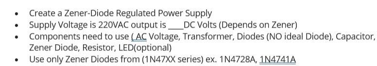 Create a Zener-Diode Regulated Power Supply
Supply Voltage is 220VAC output is DC Volts (Depends on Zener)
Components need to use (AC Voltage, Transformer, Diodes (NO ideal Diode), Capacitor,
Zener Diode, Resistor, LED(optional)
Use only Zener Diodes from (1N47XX series) ex. 1N4728A, 1N4741A