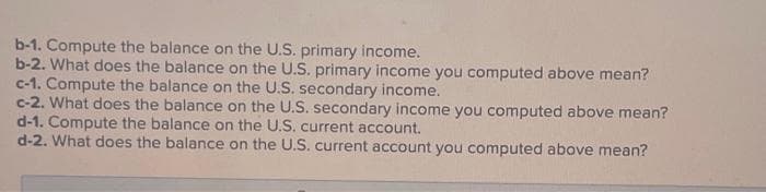 b-1. Compute the balance on the U.S. primary income.
b-2. What does the balance on the U.S. primary income you computed above mean?
c-1. Compute the balance on the U.S. secondary income.
c-2. What does the balance on the U.S. secondary income you computed above mean?
d-1. Compute the balance on the U.S. current account.
d-2. What does the balance on the U.S. current account you computed above mean?