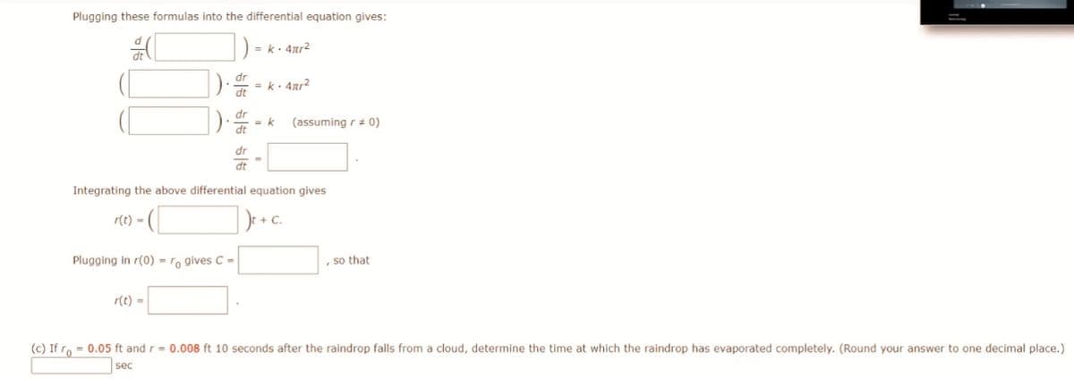 Plugging these formulas into the differential equation gives:
dt
).
.
55 55 55
r(t) =
Plugging in r(0) = ro gives C =
dr
dt
dr
dt
dr
= k· 4πr²
= k· 4πr²
= k
=
dt
Integrating the above differential equation gives
r(t) =
Je + C.
(assuming r = 0)
, so that
(c) If ro = 0.05 ft and r = 0.008 ft 10 seconds after the raindrop falls from a cloud, determine the time at which the raindrop has evaporated completely. (Round your answer to one decimal place.)
sec