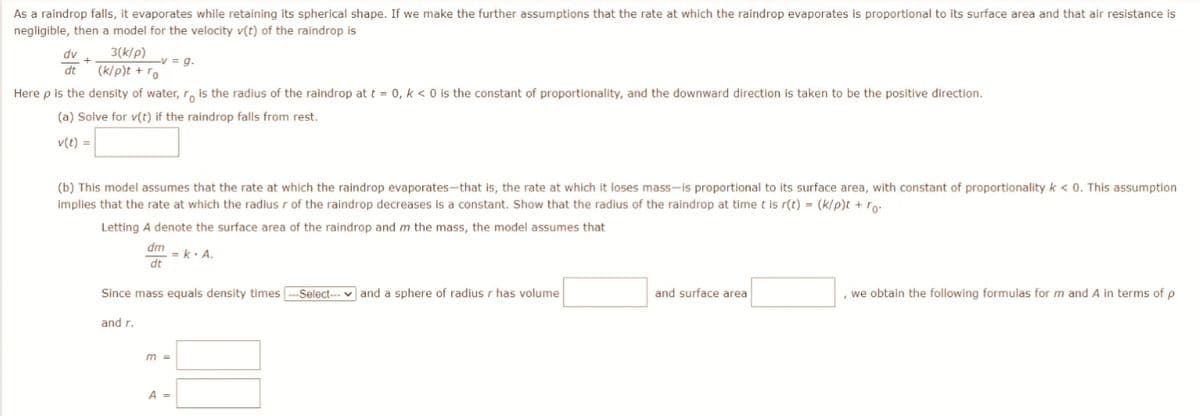 As a raindrop falls, it evaporates while retaining its spherical shape. If we make the further assumptions that the rate at which the raindrop evaporates is proportional to its surface area and that air resistance is
negligible, then a model for the velocity v(t) of the raindrop is
3(k/p) -v = g.
dv
dt (k/p)t + ro
Here p is the density of water, ro is the radius of the raindrop at t = 0, k < 0 is the constant of proportionality, and the downward direction is taken to be the positive direction.
(a) Solve for v(t) if the raindrop falls from rest.
v(t) =
(b) This model assumes that the rate at which the raindrop evaporates-that is, the rate at which it loses mass-is proportional to its surface area, with constant of proportionality k < 0. This assumption.
implies that the rate at which the radius r of the raindrop decreases is a constant. Show that the radius of the raindrop at time t is r(t) = (k/p)t + ro.
Letting A denote the surface area of the raindrop and m the mass, the model assumes that
dm
dt
and r.
Since mass equals density times ---Select-- and a sphere of radius r has volume
= k. A.
m =
A =
and surface area
, we obtain the following formulas for m and A in terms of p