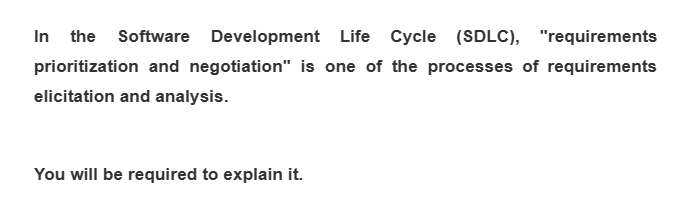 In the Software Development Life Cycle (SDLC), "requirements
prioritization and negotiation" is one of the processes of requirements
elicitation and analysis.
You will be required to explain it.