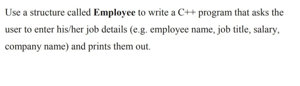 Use a structure called Employee to write a C++ program that asks the
user to enter his/her job details (e.g. employee name, job title, salary,
company name) and prints them out.
