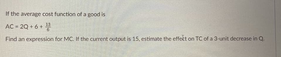 If the average cost function of a good is
13
AC = 2Q + 6 +
6
Find an expression for MC. If the current output is 15, estimate the effect on TC of a 3-unit decrease in Q.
