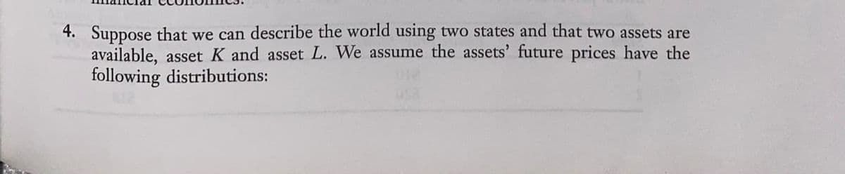 4. Suppose that we can describe the world using two states and that two assets are
available, asset K and asset L. We assume the assets' future prices have the
following distributions:
