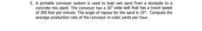 3. A portable conveyor system is used to load wet sand from a stockpile to a
concrete mix plant. The conveyor has a 30" wide belt that has a travel speed
of 300 feet per minute. The angle of repose for the sand is 15°. Compute the
average production rate of the conveyor in cubic yards per hour.