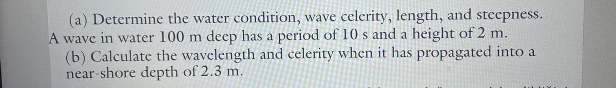 (a) Determine the water condition, wave celerity, length, and steepness.
A wave in water 100 m deep has a period of 10 s and a height of 2 m.
(b) Calculate the wavelength and celerity when it has propagated into a
near-shore depth of 2.3 m.