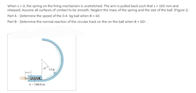 When s = 0, the spring on the firing mechanism is unstretched. The arm is pulled back such that s = 100 mm and
released. Assume all surfaces of contact to be smooth. Neglect the mass of the spring and the size of the ball. (Figure 1)
Part A - Determine the speed of the 0.4- kg ball when 8 = 60
Part B - Determine the normal reaction of the circular track on the on the ball when 8 = 60°
&-1500 N/m
1.5 m