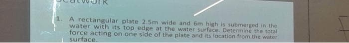 A rectangular plate 2.5m wide and 6m high is submerged in the
water with its top edge at the water surface. Determine the total
force acting on one side of the plate and its location from the water
surface.