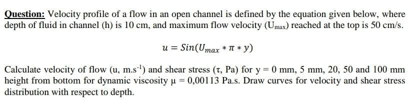 Question: Velocity profile of a flow in an open channel is defined by the equation given below, where
depth of fluid in channel (h) is 10 cm, and maximum flow velocity (Umax) reached at the top is 50 cm/s.
u = Sin (Umax * π * y)
Calculate velocity of flow (u, m.s¹) and shear stress (T, Pa) for y = 0 mm, 5 mm, 20, 50 and 100 mm
height from bottom for dynamic viscosity μ = 0,00113 Pa.s. Draw curves for velocity and shear stress
distribution with respect to depth.