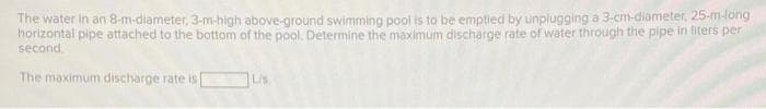 The water in an 8-m-diameter, 3-m-high above-ground swimming pool is to be emptied by unplugging a 3-cm-diameter, 25-m-long
horizontal pipe attached to the bottom of the pool. Determine the maximum discharge rate of water through the pipe in liters per
second.
The maximum discharge rate is