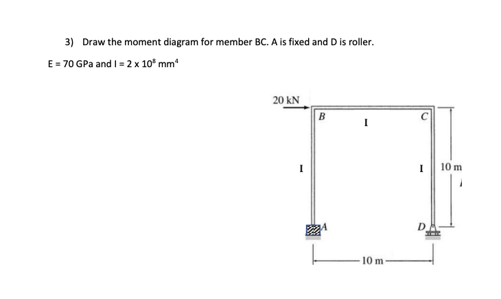 3)
E = 70 GPa and 1 = 2 x 10³ mm²
Draw the moment diagram for member BC. A is fixed and D is roller.
20 kN
I
B
I
10 m
I
D
10 m