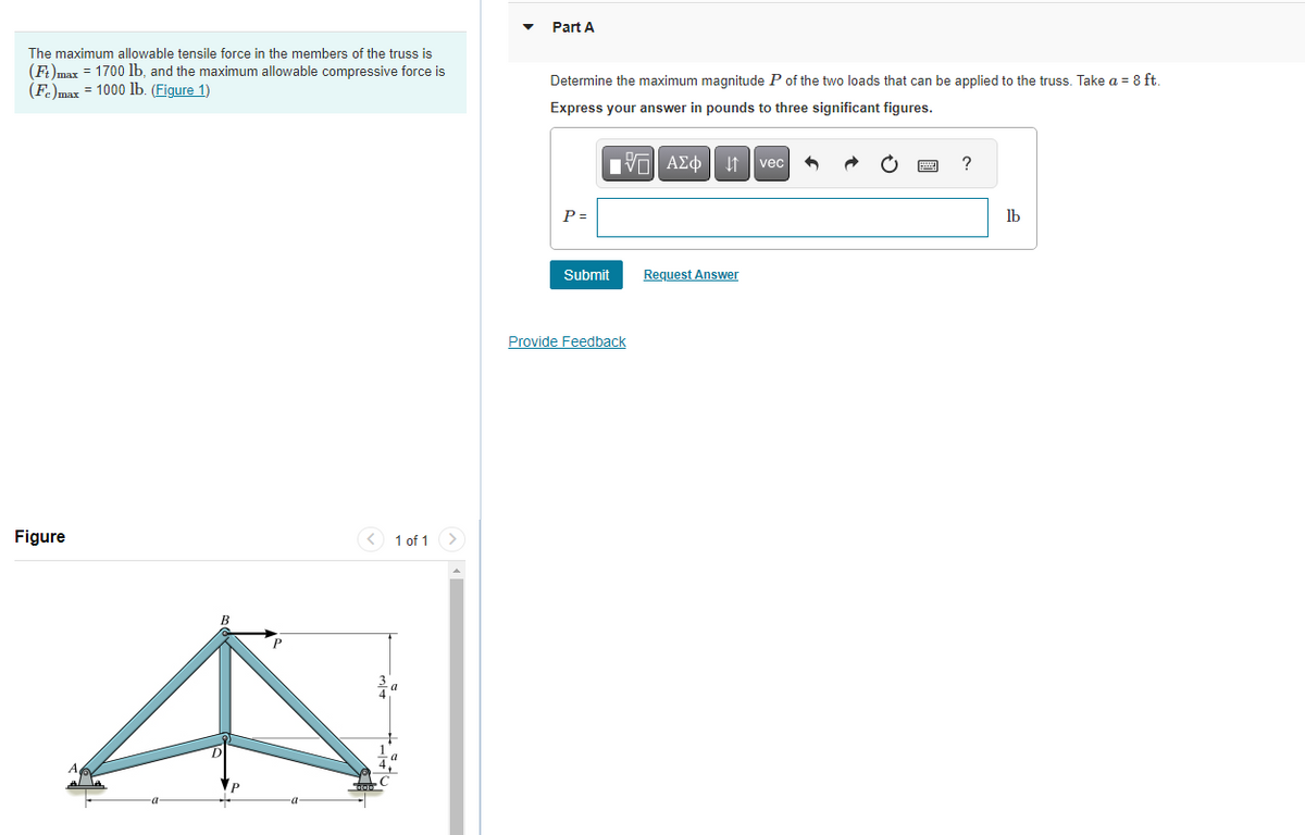 The maximum allowable tensile force in the members of the truss is
(Ft)max = 1700 lb, and the maximum allowable compressive force is
(Fe)max = 1000 lb. (Figure 1)
Figure
1 of 1
Part A
Determine the maximum magnitude P of the two loads that can be applied to the truss. Take a = 8 ft.
Express your answer in pounds to three significant figures.
P =
Submit
Provide Feedback
Π| ΑΣΦ
↓↑ vec
Request Answer
C
?
lb