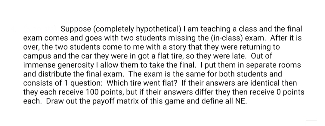 Suppose (completely hypothetical) I am teaching a class and the final
exam comes and goes with two students missing the (in-class) exam. After it is
over, the two students come to me with a story that they were returning to
campus and the car they were in got a flat tire, so they were late. Out of
immense generosity I allow them to take the final. I put them in separate rooms
and distribute the final exam. The exam is the same for both students and
consists of 1 question: Which tire went flat? If their answers are identical then
they each receive 100 points, but if their answers differ they then receive 0 points
each. Draw out the payoff matrix of this game and define all NE.