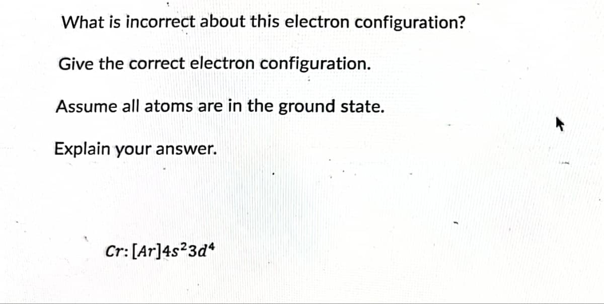 What is incorrect about this electron configuration?
Give the correct electron configuration.
Assume all atoms are in the ground state.
Explain your answer.
Cr: [Ar]4s23d4