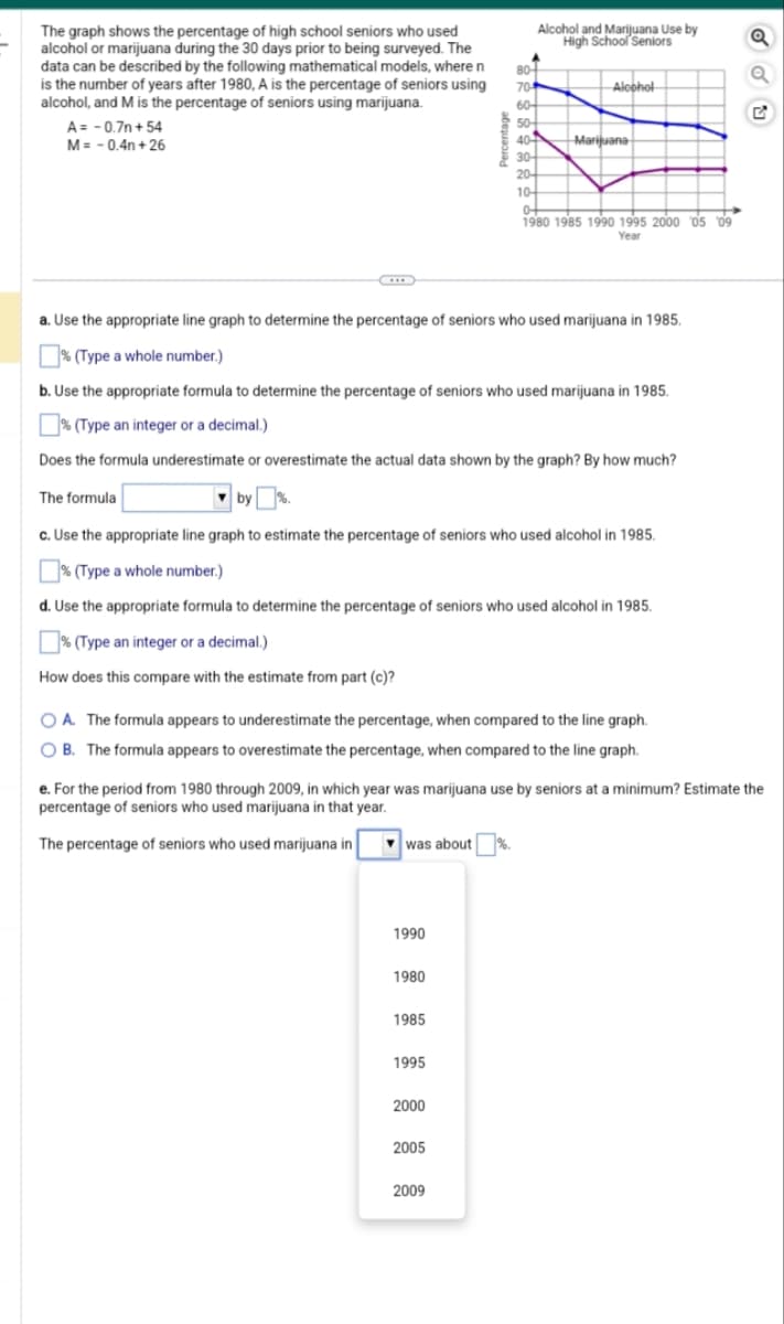 The graph shows the percentage of high school seniors who used
alcohol or marijuana during the 30 days prior to being surveyed. The
data can be described by the following mathematical models, where n
is the number of years after 1980, A is the percentage of seniors using
alcohol, and M is the percentage of seniors using marijuana.
A = -0.7n+54
M = -0.4n+26
was about
1990
1980
1985
1995
a. Use the appropriate line graph to determine the percentage of seniors who used marijuana in 1985.
% (Type a whole number.)
b. Use the appropriate formula to determine the percentage of seniors who used marijuana in 1985.
% (Type an integer or a decimal.)
Does the formula underestimate or overestimate the actual data shown by the graph? By how much?
The formula
by
by
c. Use the appropriate line graph to estimate the percentage of seniors who used alcohol in 1985.
% (Type a whole number.)
d. Use the appropriate formula to determine the percentage of seniors who used alcohol in 1985.
% (Type an integer or a decimal.)
How does this compare with the estimate from part (c)?
2000
Alcohol and Marijuana Use by
High School Seniors
80+
704
60-
50-
ww
OA. The formula appears to underestimate the percentage, when compared to the line graph.
OB. The formula appears to overestimate the percentage, when compared to the line graph.
2005
2009
40+
407
30-
20+
10-
e. For the period from 1980 through 2009, in which year was marijuana use by seniors at a minimum? Estimate the
percentage of seniors who used marijuana in that year.
The percentage of seniors who used marijuana in
Alcohol
Marijuana
+
0+
1980 1985 1990 1995 2000 05 09
Year
Q